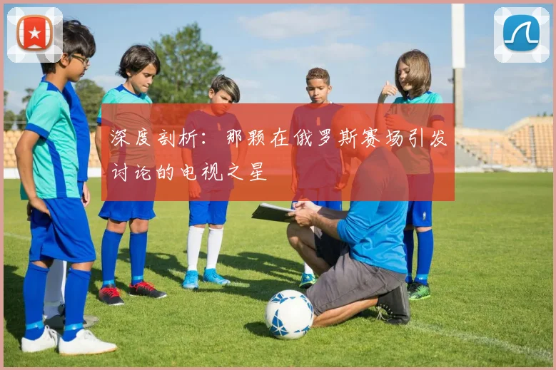 深度剖析：那颗在俄罗斯赛场引发讨论的电视之星
