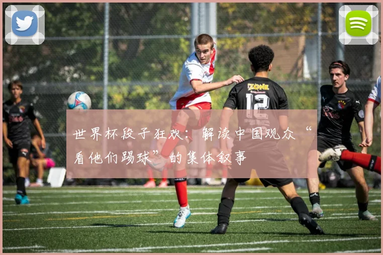 世界杯段子狂欢：解读中国观众“看他们踢球”的集体叙事