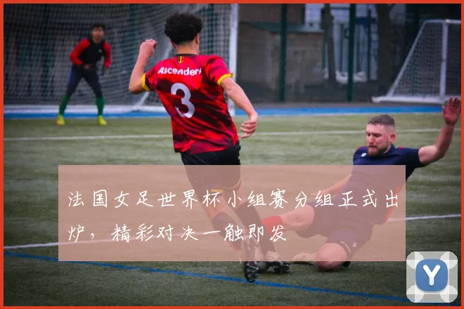 法国女足世界杯小组赛分组正式出炉，精彩对决一触即发