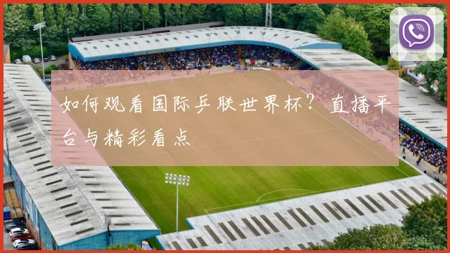 如何观看国际乒联世界杯？直播平台与精彩看点