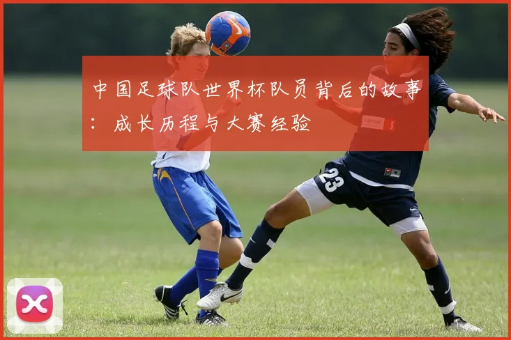 中国足球队世界杯队员背后的故事：成长历程与大赛经验
