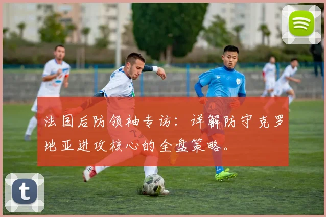 法国后防领袖专访：详解防守克罗地亚进攻核心的全盘策略。