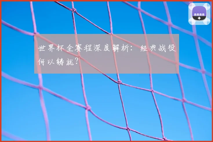 世界杯全赛程深度解析：经典战役何以铸就？