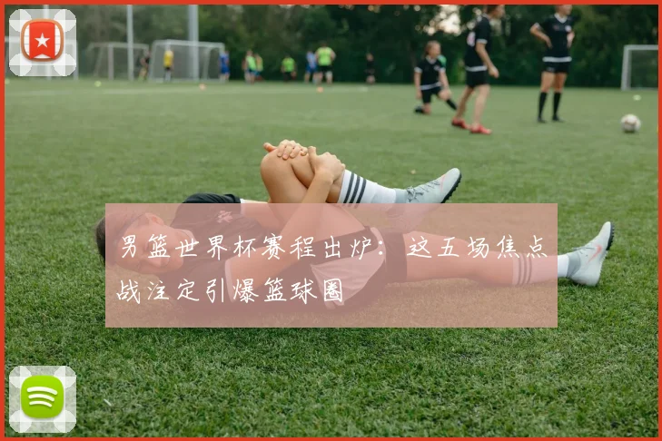 男篮世界杯赛程出炉：这五场焦点战注定引爆篮球圈