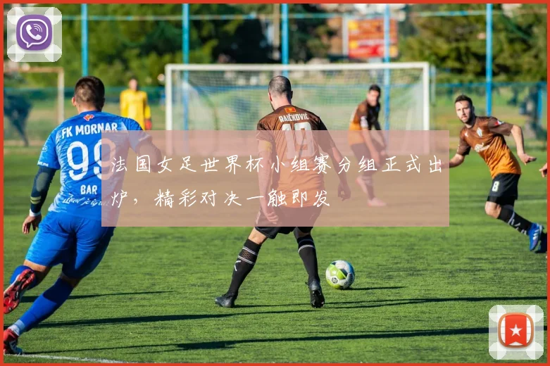 法国女足世界杯小组赛分组正式出炉，精彩对决一触即发