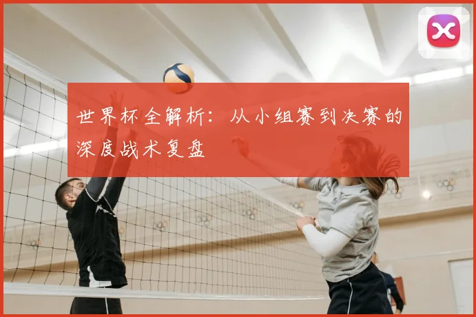 世界杯全解析：从小组赛到决赛的深度战术复盘
