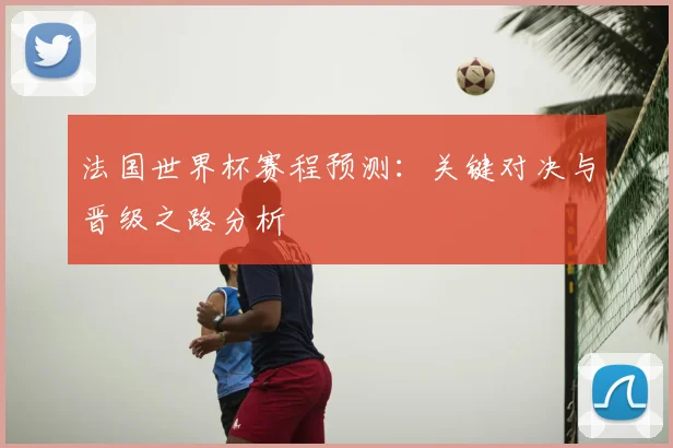 法国世界杯赛程预测：关键对决与晋级之路分析