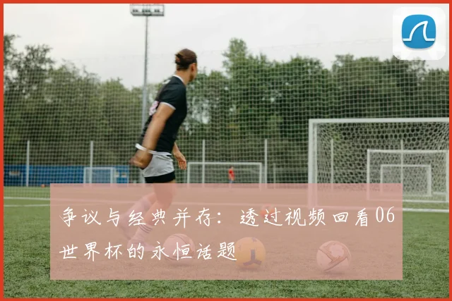 争议与经典并存：透过视频回看06世界杯的永恒话题