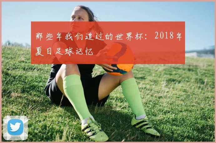 那些年我们追过的世界杯：2018年夏日足球记忆