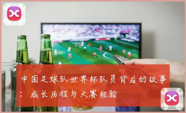 中国足球队世界杯队员背后的故事:成长历程与大赛经验
