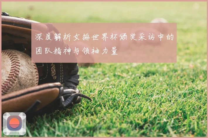 深度解析女排世界杯颁奖采访中的团队精神与领袖力量
