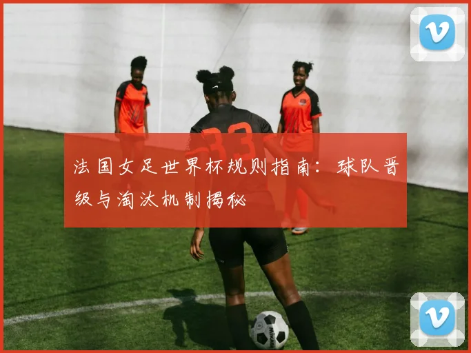 法国女足世界杯规则指南：球队晋级与淘汰机制揭秘