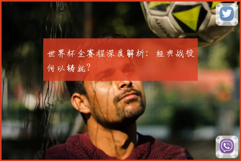 世界杯全赛程深度解析:经典战役何以铸就?