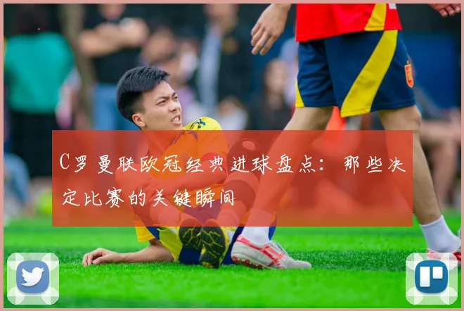 C罗曼联欧冠经典进球盘点:那些决定比赛的关键瞬间