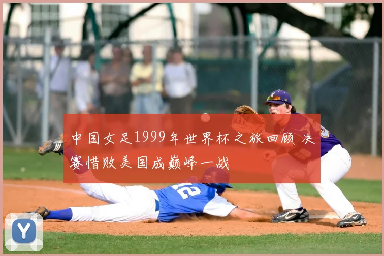 中国女足1999年世界杯之旅回顾 决赛惜败美国成巅峰一战