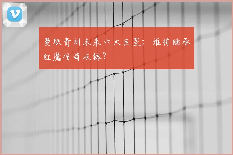 曼联青训未来六大巨星:谁将继承红魔传奇衣钵?
