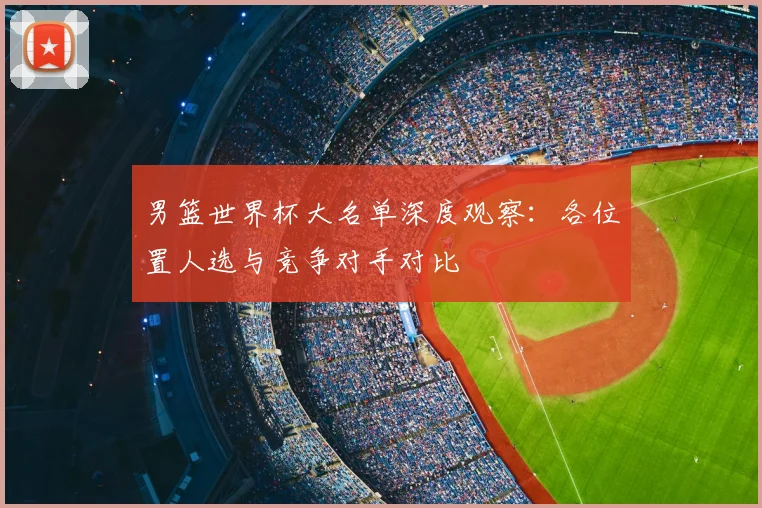 男篮世界杯大名单深度观察:各位置人选与竞争对手对比