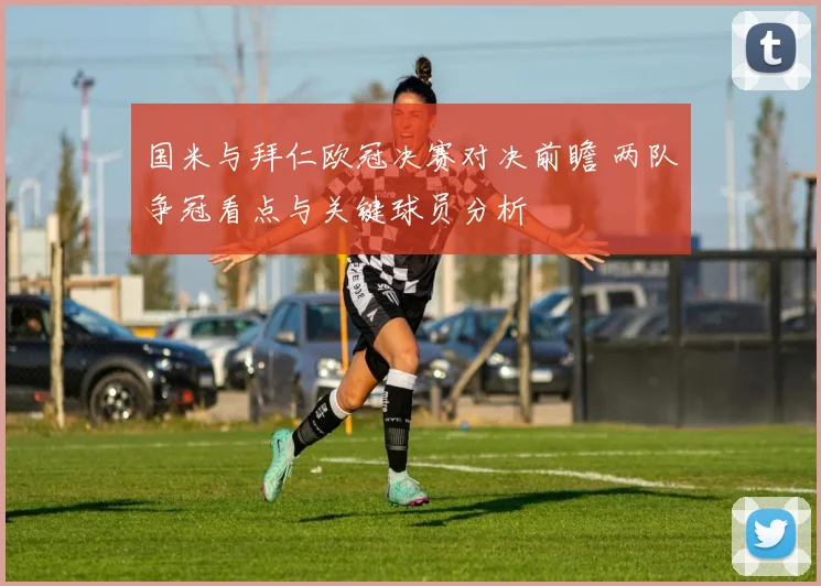 国米与拜仁欧冠决赛对决前瞻 两队争冠看点与关键球员分析
