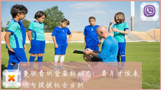 曼联青训营最新动态:青年才俊表现与提拔机会分析