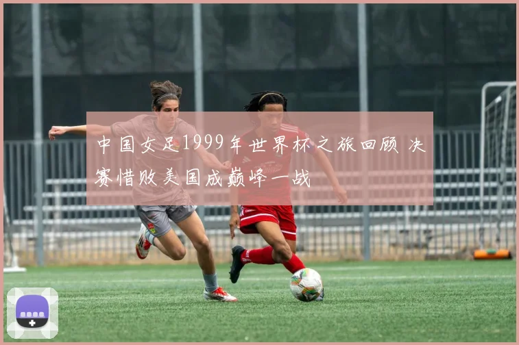 中国女足1999年世界杯之旅回顾 决赛惜败美国成巅峰一战