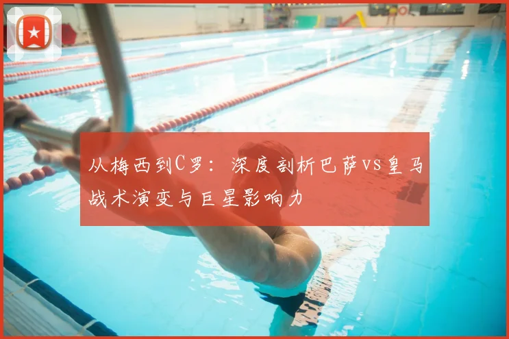 从梅西到C罗：深度剖析巴萨vs皇马战术演变与巨星影响力