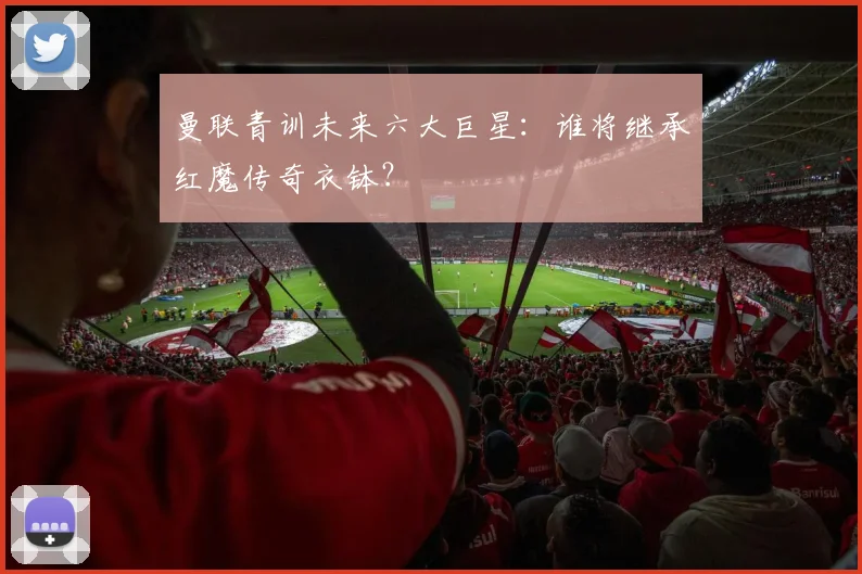 曼联青训未来六大巨星:谁将继承红魔传奇衣钵?