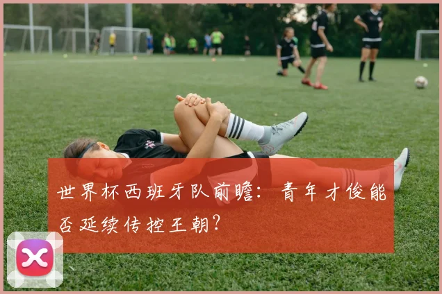 世界杯西班牙队前瞻:青年才俊能否延续传控王朝?