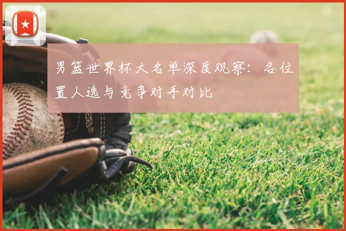 男篮世界杯大名单深度观察:各位置人选与竞争对手对比