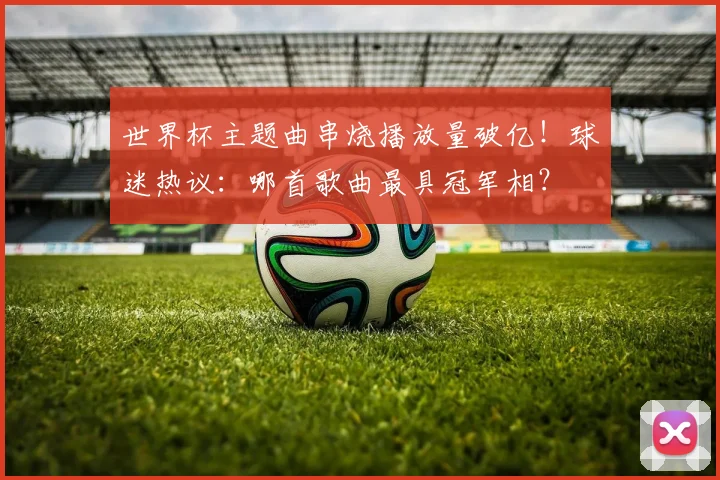 世界杯主题曲串烧播放量破亿！球迷热议：哪首歌曲最具冠军相？