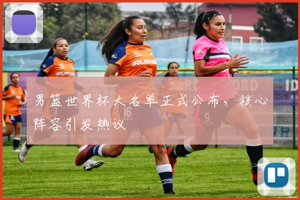 男篮世界杯大名单正式公布,核心阵容引发热议