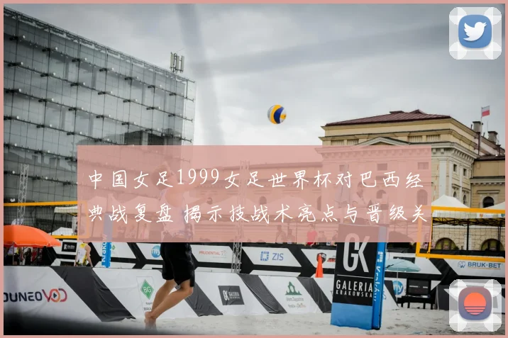 中国女足1999女足世界杯对巴西经典战复盘 揭示技战术亮点与晋级关键