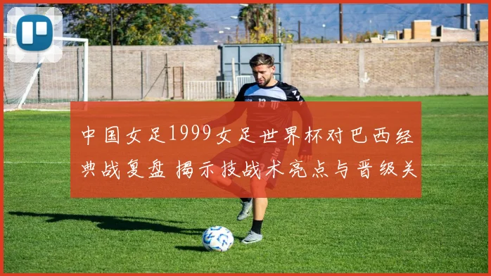 中国女足1999女足世界杯对巴西经典战复盘 揭示技战术亮点与晋级关键