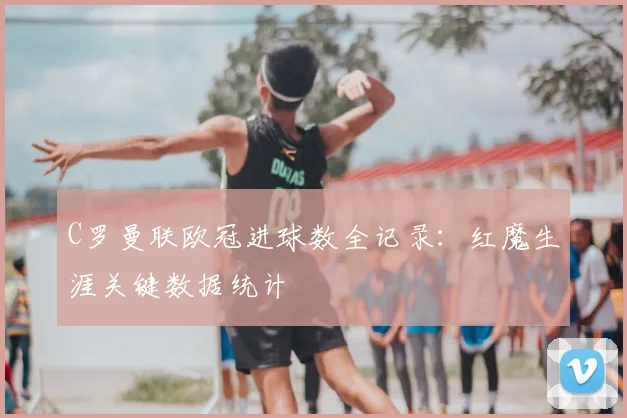 C罗曼联欧冠进球数全记录：红魔生涯关键数据统计