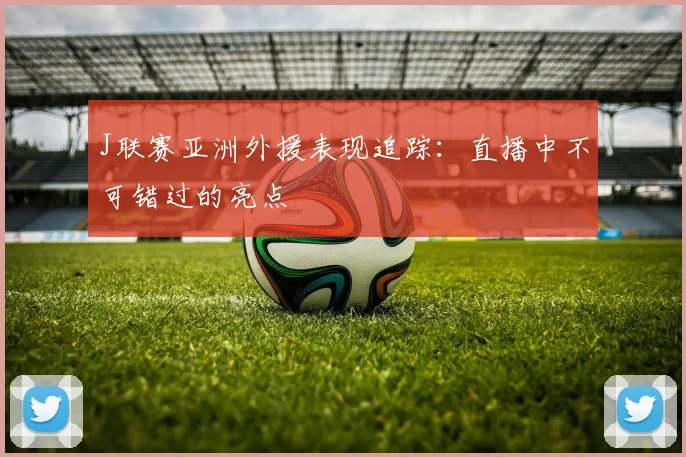 J联赛亚洲外援表现追踪:直播中不可错过的亮点
